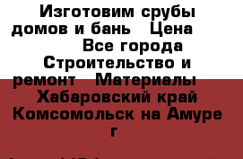  Изготовим срубы домов и бань › Цена ­ 1 000 - Все города Строительство и ремонт » Материалы   . Хабаровский край,Комсомольск-на-Амуре г.